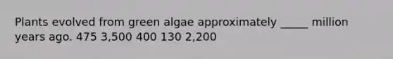 Plants evolved from green algae approximately _____ million years ago. 475 3,500 400 130 2,200