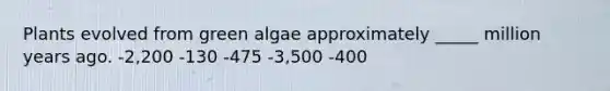 Plants evolved from green algae approximately _____ million years ago. -2,200 -130 -475 -3,500 -400