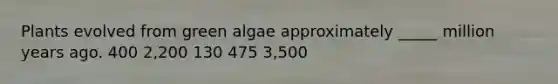 Plants evolved from green algae approximately _____ million years ago. 400 2,200 130 475 3,500