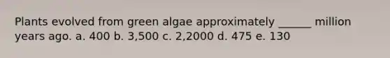 Plants evolved from green algae approximately ______ million years ago. a. 400 b. 3,500 c. 2,2000 d. 475 e. 130