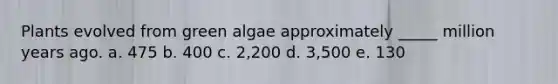 Plants evolved from green algae approximately _____ million years ago. a. 475 b. 400 c. 2,200 d. 3,500 e. 130