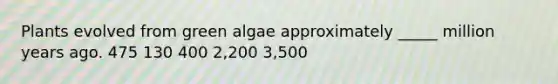 Plants evolved from green algae approximately _____ million years ago. 475 130 400 2,200 3,500