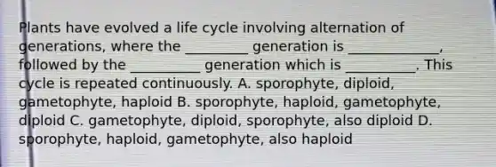 Plants have evolved a life cycle involving alternation of generations, where the _________ generation is _____________, followed by the __________ generation which is __________. This cycle is repeated continuously. A. sporophyte, diploid, gametophyte, haploid B. sporophyte, haploid, gametophyte, diploid C. gametophyte, diploid, sporophyte, also diploid D. sporophyte, haploid, gametophyte, also haploid