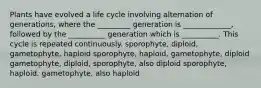 Plants have evolved a life cycle involving alternation of generations, where the _________ generation is _____________, followed by the __________ generation which is __________. This cycle is repeated continuously. sporophyte, diploid, gametophyte, haploid sporophyte, haploid, gametophyte, diploid gametophyte, diploid, sporophyte, also diploid sporophyte, haploid, gametophyte, also haploid