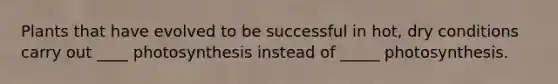Plants that have evolved to be successful in hot, dry conditions carry out ____ photosynthesis instead of _____ photosynthesis.