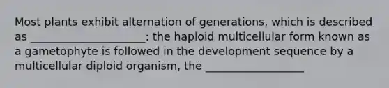 Most plants exhibit alternation of generations, which is described as _____________________: the haploid multicellular form known as a gametophyte is followed in the development sequence by a multicellular diploid organism, the __________________