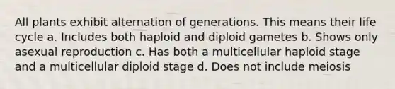 All plants exhibit alternation of generations. This means their life cycle a. Includes both haploid and diploid gametes b. Shows only asexual reproduction c. Has both a multicellular haploid stage and a multicellular diploid stage d. Does not include meiosis