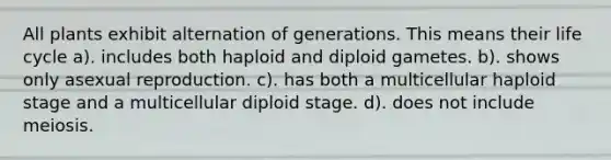 All plants exhibit alternation of generations. This means their life cycle a). includes both haploid and diploid gametes. b). shows only asexual reproduction. c). has both a multicellular haploid stage and a multicellular diploid stage. d). does not include meiosis.