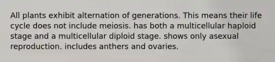 All plants exhibit alternation of generations. This means their life cycle does not include meiosis. has both a multicellular haploid stage and a multicellular diploid stage. shows only asexual reproduction. includes anthers and ovaries.