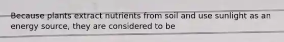 Because plants extract nutrients from soil and use sunlight as an energy source, they are considered to be