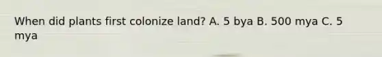 When did plants first colonize land? A. 5 bya B. 500 mya C. 5 mya