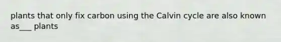 plants that only fix carbon using the Calvin cycle are also known as___ plants