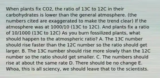 When plants fix CO2, the ratio of 13C to 12C in their carbohydrates is lower than the general atmosphere. (the numbers cited are exaggerated to make the trend clear) If the atmosphere was at 1000/10 (13C to 12C). And plants fix a ratio of 10/1000 (13C to 12C) As you burn fossilized plants, what should happen to the atmospheric ratio? A. The 13C number should rise faster than the 12C number so the ratio should get larger. B. The 13C number should rise more slowly than the 12C number so the ratio should get smaller. C. The numbers should rise at about the same rate D. There should be no change E. Whoa, this is all sciency, we should leave that to the scientists.