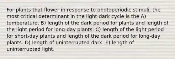 For plants that flower in response to photoperiodic stimuli, the most critical determinant in the light-dark cycle is the A) temperature. B) length of the dark period for plants and length of the light period for long-day plants. C) length of the light period for short-day plants and length of the dark period for long-day plants. D) length of uninterrupted dark. E) length of uninterrupted light.