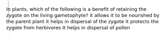 In plants, which of the following is a benefit of retaining the zygote on the living gametophyte? it allows it to be nourished by the parent plant it helps in dispersal of the zygote it protects the zygote from herbivores It helps in dispersal of pollen