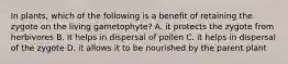 In plants, which of the following is a benefit of retaining the zygote on the living gametophyte? A. it protects the zygote from herbivores B. It helps in dispersal of pollen C. it helps in dispersal of the zygote D. it allows it to be nourished by the parent plant