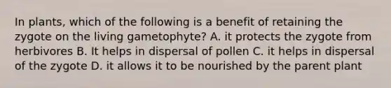 In plants, which of the following is a benefit of retaining the zygote on the living gametophyte? A. it protects the zygote from herbivores B. It helps in dispersal of pollen C. it helps in dispersal of the zygote D. it allows it to be nourished by the parent plant