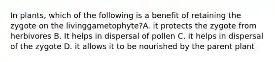 In plants, which of the following is a benefit of retaining the zygote on the livinggametophyte?A. it protects the zygote from herbivores B. It helps in dispersal of pollen C. it helps in dispersal of the zygote D. it allows it to be nourished by the parent plant