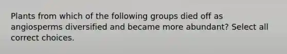 Plants from which of the following groups died off as angiosperms diversified and became more abundant? Select all correct choices.