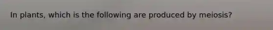 In plants, which is the following are produced by meiosis?
