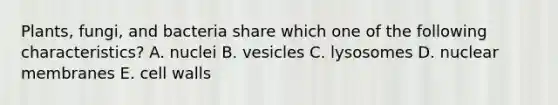 Plants, fungi, and bacteria share which one of the following characteristics? A. nuclei B. vesicles C. lysosomes D. nuclear membranes E. cell walls