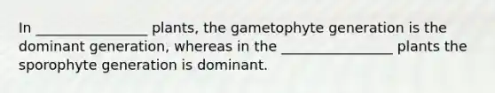 In ________________ plants, the gametophyte generation is the dominant generation, whereas in the ________________ plants the sporophyte generation is dominant.