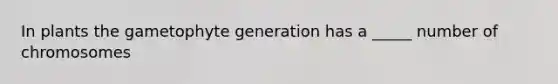 In plants the gametophyte generation has a _____ number of chromosomes