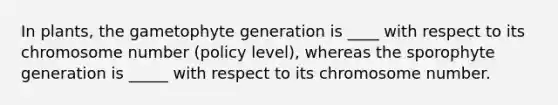 In plants, the gametophyte generation is ____ with respect to its chromosome number (policy level), whereas the sporophyte generation is _____ with respect to its chromosome number.