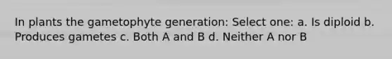 In plants the gametophyte generation: Select one: a. Is diploid b. Produces gametes c. Both A and B d. Neither A nor B