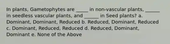 In plants, Gametophytes are _____ in non-<a href='https://www.questionai.com/knowledge/kbaUXKuBoK-vascular-plants' class='anchor-knowledge'>vascular plants</a>, ______ in seedless vascular plants, and ______ in Seed plants? a. Dominant, Dominant, Reduced b. Reduced, Dominant, Reduced c. Dominant, Reduced, Reduced d. Reduced, Dominant, Dominant e. None of the Above