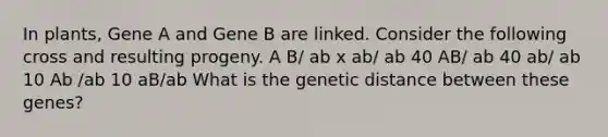 In plants, Gene A and Gene B are linked. Consider the following cross and resulting progeny. A B/ ab x ab/ ab 40 AB/ ab 40 ab/ ab 10 Ab /ab 10 aB/ab What is the genetic distance between these genes?