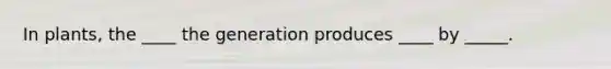 In plants, the ____ the generation produces ____ by _____.