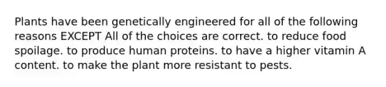 Plants have been genetically engineered for all of the following reasons EXCEPT All of the choices are correct. to reduce food spoilage. to produce human proteins. to have a higher vitamin A content. to make the plant more resistant to pests.