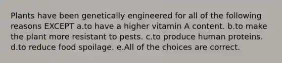 Plants have been genetically engineered for all of the following reasons EXCEPT a.to have a higher vitamin A content. b.to make the plant more resistant to pests. c.to produce human proteins. d.to reduce food spoilage. e.All of the choices are correct.