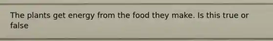 The plants get energy from the food they make. Is this true or false