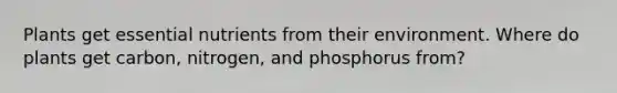 Plants get essential nutrients from their environment. Where do plants get carbon, nitrogen, and phosphorus from?