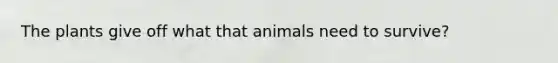 The plants give off what that animals need to survive?