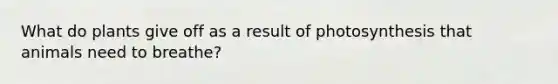 What do plants give off as a result of photosynthesis that animals need to breathe?