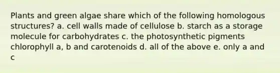 Plants and green algae share which of the following homologous structures? a. cell walls made of cellulose b. starch as a storage molecule for carbohydrates c. the photosynthetic pigments chlorophyll a, b and carotenoids d. all of the above e. only a and c