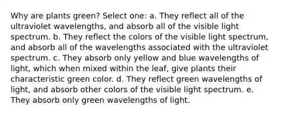 Why are plants green? Select one: a. They reflect all of the ultraviolet wavelengths, and absorb all of the visible light spectrum. b. They reflect the colors of the visible light spectrum, and absorb all of the wavelengths associated with the ultraviolet spectrum. c. They absorb only yellow and blue wavelengths of light, which when mixed within the leaf, give plants their characteristic green color. d. They reflect green wavelengths of light, and absorb other colors of the visible light spectrum. e. They absorb only green wavelengths of light.