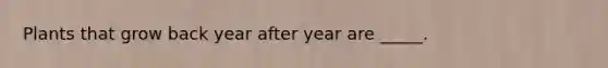 Plants that grow back year after year are _____.