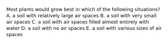 Most plants would grow best in which of the following situations? A. a soil with relatively large air spaces B. a soil with very small air spaces C. a soil with air spaces filled almost entirely with water D. a soil with no air spaces E. a soil with various sizes of air spaces