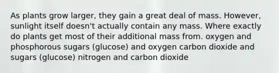 As plants grow larger, they gain a great deal of mass. However, sunlight itself doesn't actually contain any mass. Where exactly do plants get most of their additional mass from. oxygen and phosphorous sugars (glucose) and oxygen carbon dioxide and sugars (glucose) nitrogen and carbon dioxide