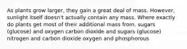 As plants grow larger, they gain a great deal of mass. However, sunlight itself doesn't actually contain any mass. Where exactly do plants get most of their additional mass from. sugars (glucose) and oxygen carbon dioxide and sugars (glucose) nitrogen and carbon dioxide oxygen and phosphorous