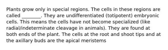 Plants grow only in special regions. The cells in these regions are called ________. They are undifferentiated (totipotent) embryonic cells. This means the cells have not become specialized (like radial/indeterminate cleavage in animals). They are found at both ends of the plant. The cells at the root and shoot tips and at the axillary buds are the apical meristems