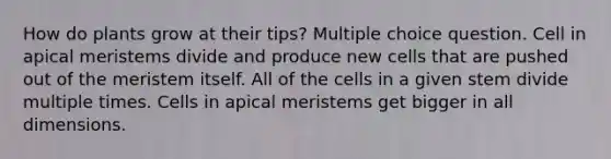 How do plants grow at their tips? Multiple choice question. Cell in apical meristems divide and produce new cells that are pushed out of the meristem itself. All of the cells in a given stem divide multiple times. Cells in apical meristems get bigger in all dimensions.