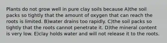 Plants do not grow well in pure clay soils because A)the soil packs so tightly that the amount of oxygen that can reach the roots is limited. B)water drains too rapidly. C)the soil packs so tightly that the roots cannot penetrate it. D)the mineral content is very low. E)clay holds water and will not release it to the roots.