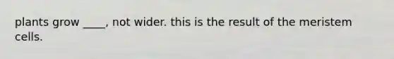 plants grow ____, not wider. this is the result of the meristem cells.