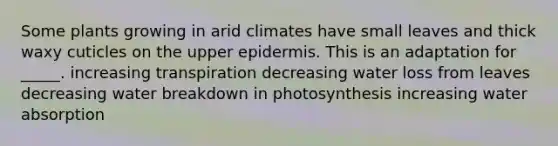 Some plants growing in arid climates have small leaves and thick waxy cuticles on the upper epidermis. This is an adaptation for _____. increasing transpiration decreasing water loss from leaves decreasing water breakdown in photosynthesis increasing water absorption