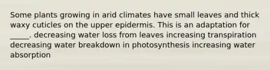 Some plants growing in arid climates have small leaves and thick waxy cuticles on the upper epidermis. This is an adaptation for _____. decreasing water loss from leaves increasing transpiration decreasing water breakdown in photosynthesis increasing water absorption